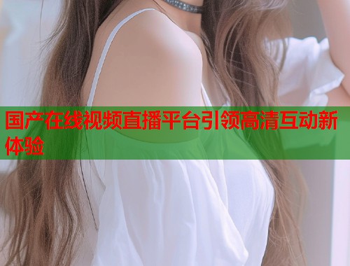 国产在线视频直播平台引领高清互动新体验
