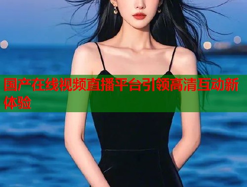 国产在线视频直播平台引领高清互动新体验