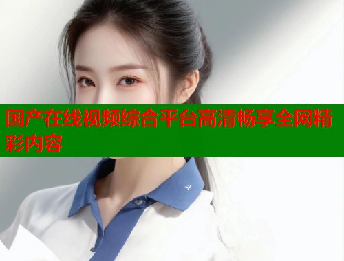 国产在线视频综合平台高清畅享全网精彩内容