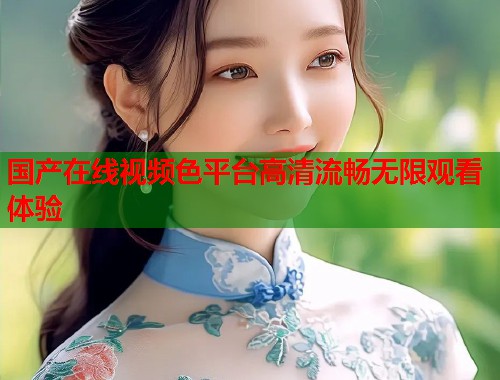 国产在线视频色平台高清流畅无限观看体验