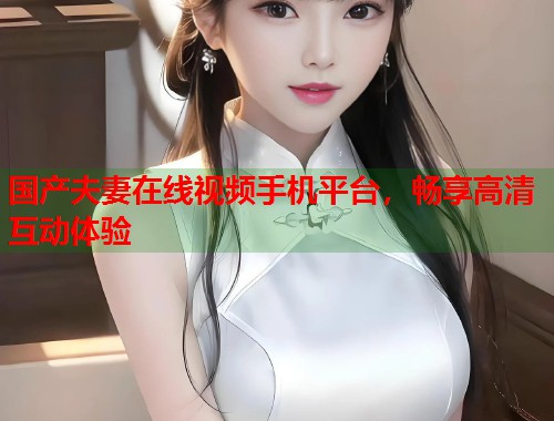 国产夫妻在线视频手机平台，畅享高清互动体验