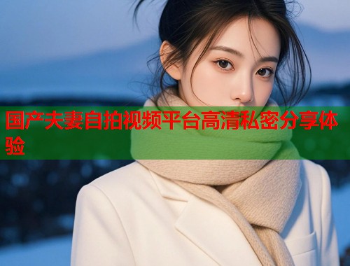 国产夫妻自拍视频平台高清私密分享体验