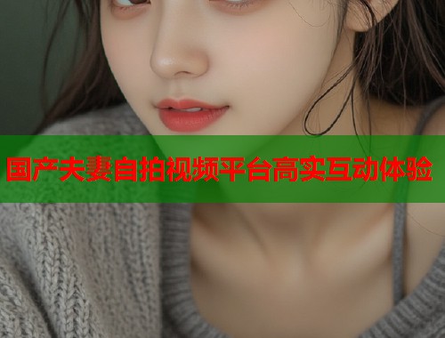 国产夫妻自拍视频平台高实互动体验