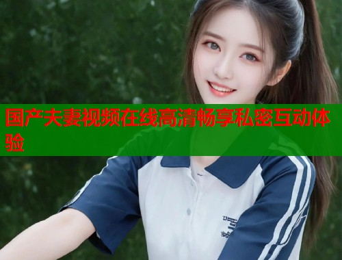 国产夫妻视频在线高清畅享私密互动体验