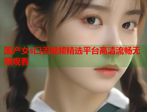 国产女s口舌视频精选平台高清流畅无限观看