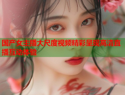 国产女主播大尺度视频精彩呈现高清直播互动体验