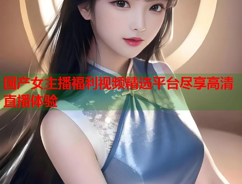 国产女主播福利视频精选平台尽享高清直播体验