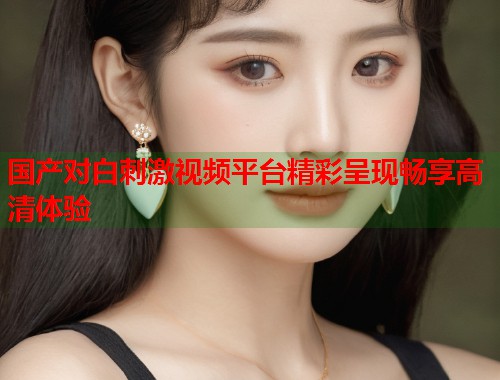 国产对白刺激视频平台精彩呈现畅享高清体验