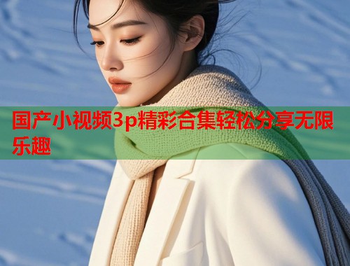 国产小视频3p精彩合集轻松分享无限乐趣