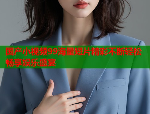 国产小视频99海量短片精彩不断轻松畅享娱乐盛宴