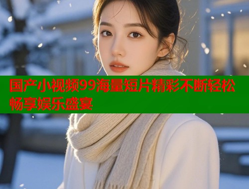 国产小视频99海量短片精彩不断轻松畅享娱乐盛宴