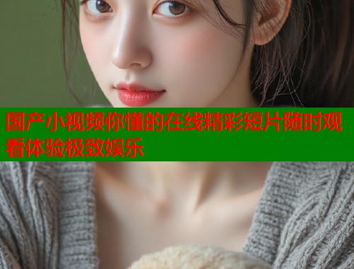 国产小视频你懂的在线精彩短片随时观看体验极致娱乐