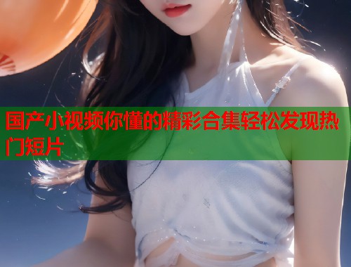 国产小视频你懂的精彩合集轻松发现热门短片