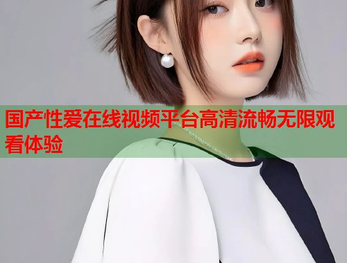 国产性爱在线视频平台高清流畅无限观看体验