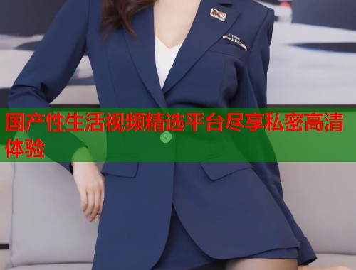 国产性生活视频精选平台尽享私密高清体验