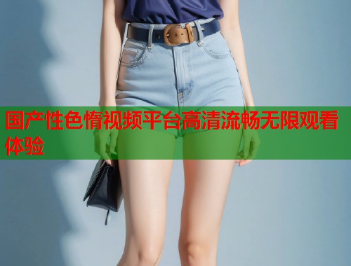 国产性色惰视频平台高清流畅无限观看体验