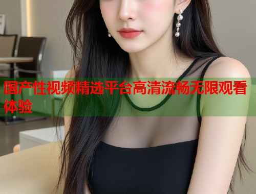 国产性视频精选平台高清流畅无限观看体验