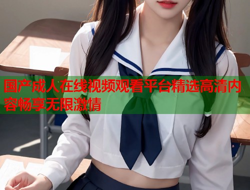 国产成人在线视频观看平台精选高清内容畅享无限激情