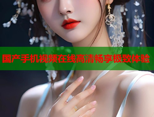 国产手机视频在线高清畅享极致体验