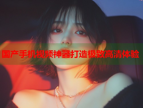 国产手机视频神器打造极致高清体验