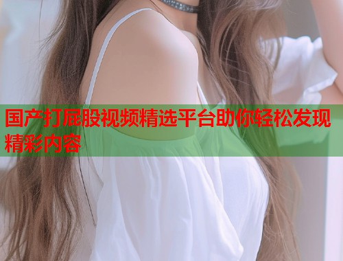 国产打屁股视频精选平台助你轻松发现精彩内容