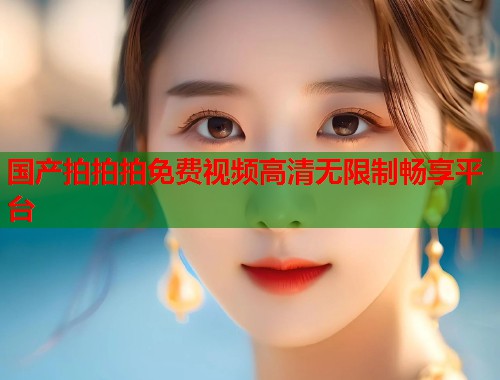 国产拍拍拍免费视频高清无限制畅享平台