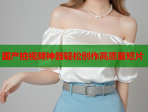 国产拍视频神器轻松创作高质量短片