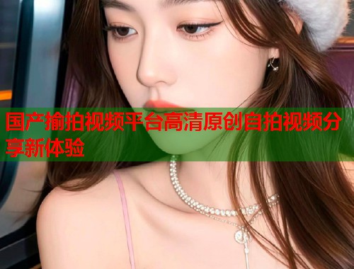 国产揄拍视频平台高清原创自拍视频分享新体验