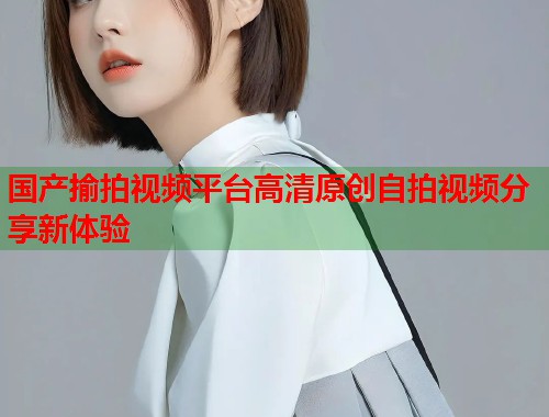 国产揄拍视频平台高清原创自拍视频分享新体验