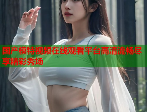 国产模特视频在线观看平台高清流畅尽享精彩秀场