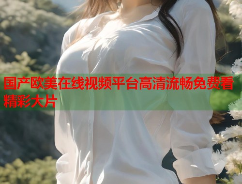 国产欧美在线视频平台高清流畅免费看精彩大片