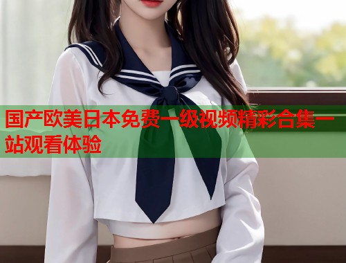 国产欧美日本免费一级视频精彩合集一站观看体验