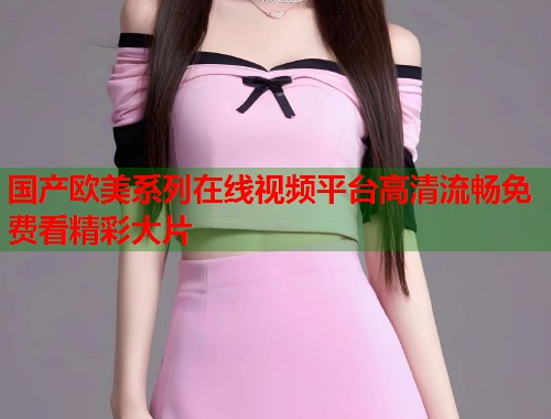 国产欧美系列在线视频平台高清流畅免费看精彩大片
