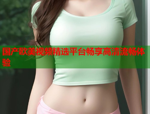 国产欧美视频精选平台畅享高清流畅体验