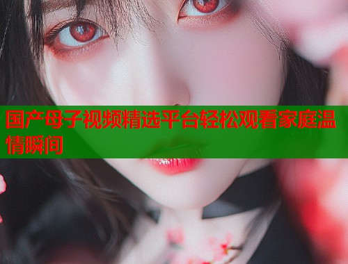 国产母子视频精选平台轻松观看家庭温情瞬间