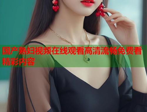 国产熟妇视频在线观看高清流畅免费看精彩内容