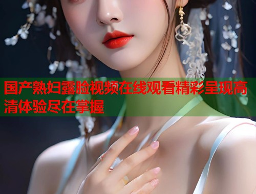 国产熟妇露脸视频在线观看精彩呈现高清体验尽在掌握