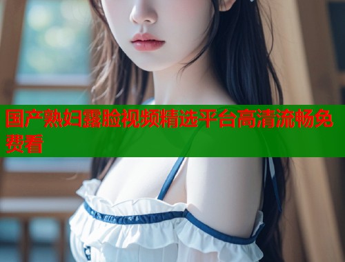 国产熟妇露脸视频精选平台高清流畅免费看