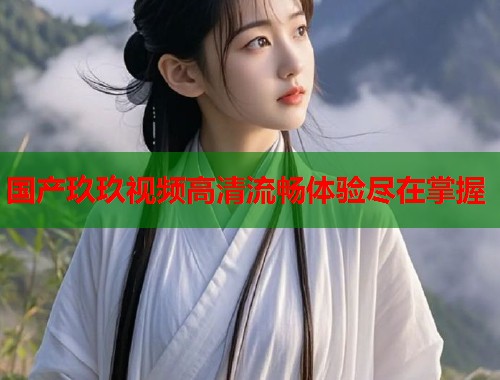 国产玖玖视频高清流畅体验尽在掌握