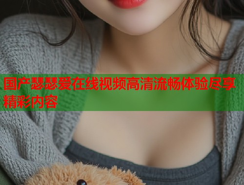 国产瑟瑟爱在线视频高清流畅体验尽享精彩内容