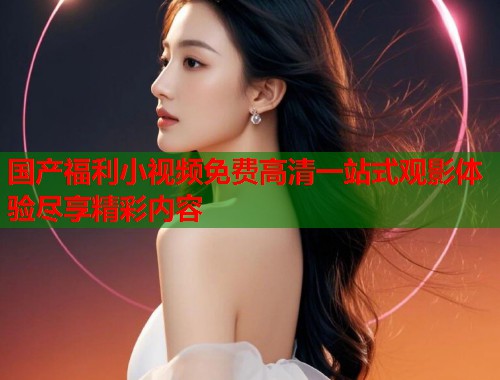 国产福利小视频免费高清一站式观影体验尽享精彩内容