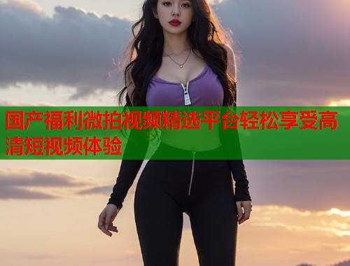 国产福利微拍视频精选平台轻松享受高清短视频体验