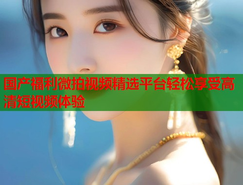 国产福利微拍视频精选平台轻松享受高清短视频体验