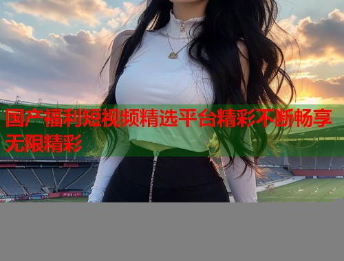 国产福利短视频精选平台精彩不断畅享无限精彩