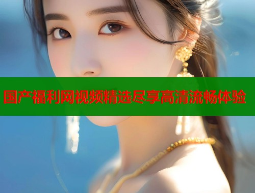国产福利网视频精选尽享高清流畅体验