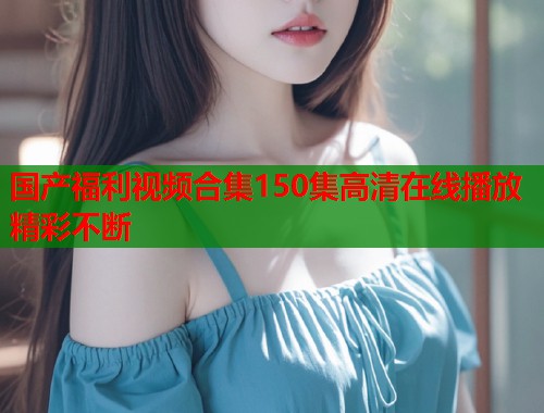 国产福利视频合集150集高清在线播放精彩不断