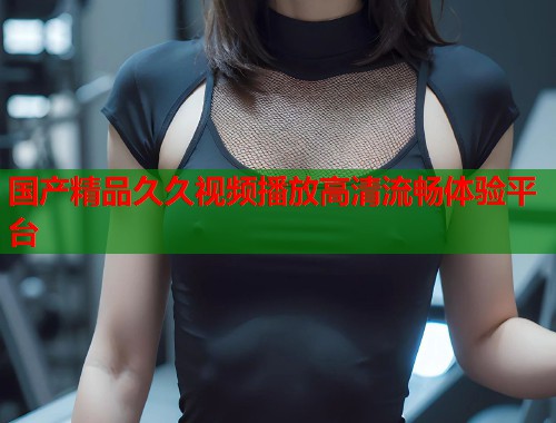 国产精品久久视频播放高清流畅体验平台