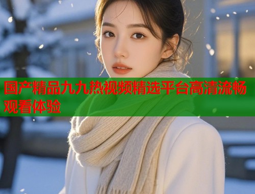 国产精品九九热视频精选平台高清流畅观看体验