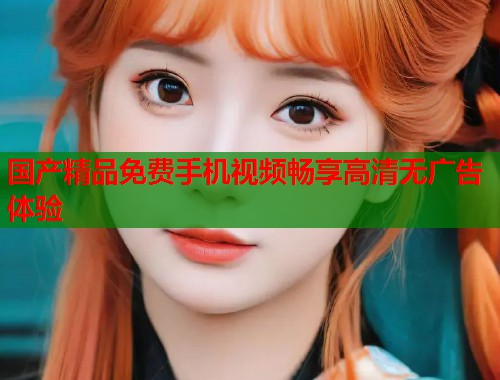 国产精品免费手机视频畅享高清无广告体验