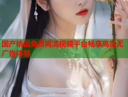 国产精品免费高清视频平台畅享高清无广告体验